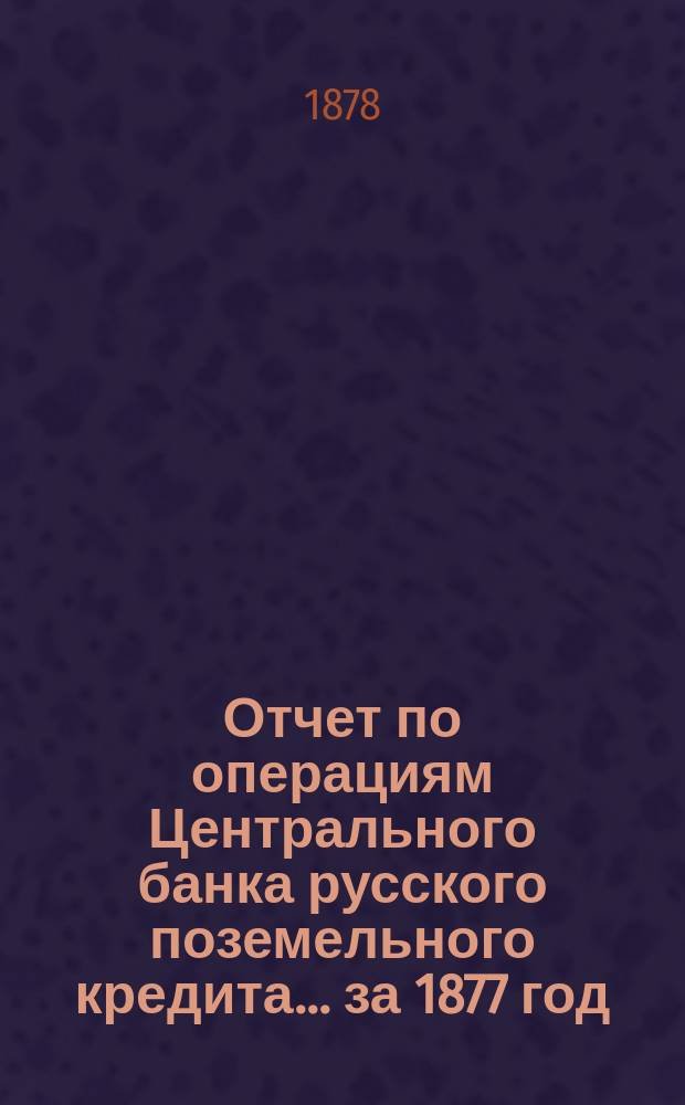 Отчет по операциям Центрального банка русского поземельного кредита... за 1877 год