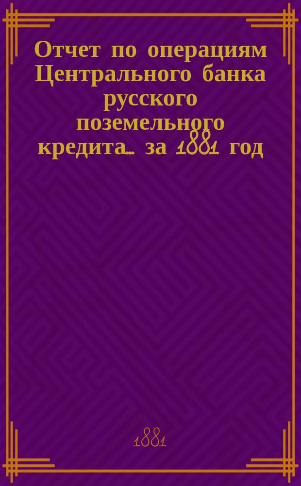 Отчет по операциям Центрального банка русского поземельного кредита... за 1881 год