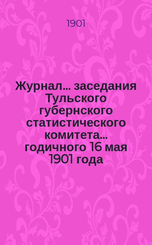 Журнал ... заседания Тульского губернского статистического комитета ... годичного 16 мая 1901 года