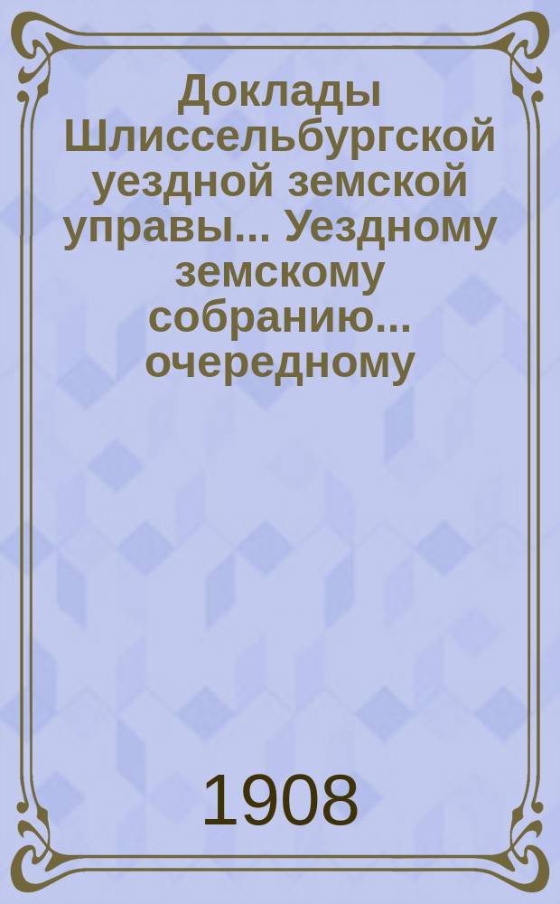 Доклады Шлиссельбургской уездной земской управы... Уездному земскому собранию... очередному... сессии 1908 года