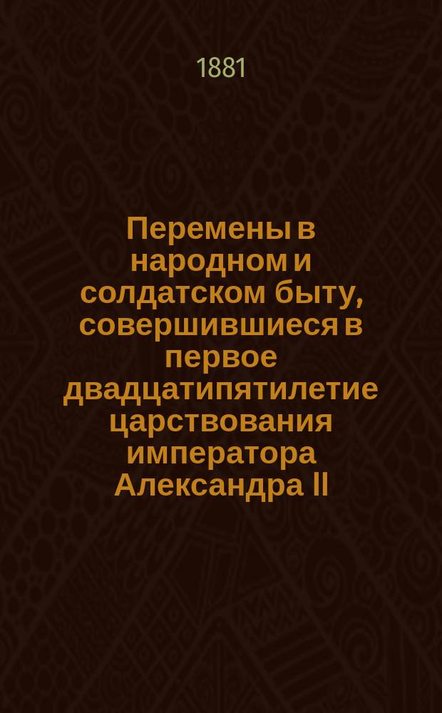 Перемены в народном и солдатском быту, совершившиеся в первое двадцатипятилетие царствования императора Александра II, царя освободителя : Чтение для народа и войск : С четырьмя портр. и четырьмя карт. : (Карт. из журн. "Всем. иллюстр.")
