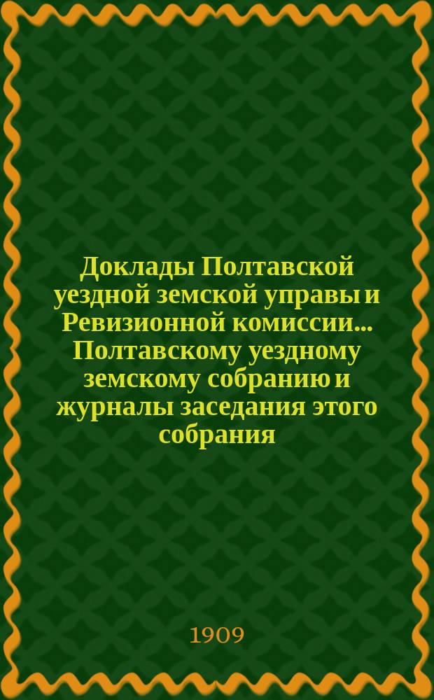 Доклады Полтавской уездной земской управы и Ревизионной комиссии... Полтавскому уездному земскому собранию и журналы заседания этого собрания.... 45-му очер[едному]... [1909 года]