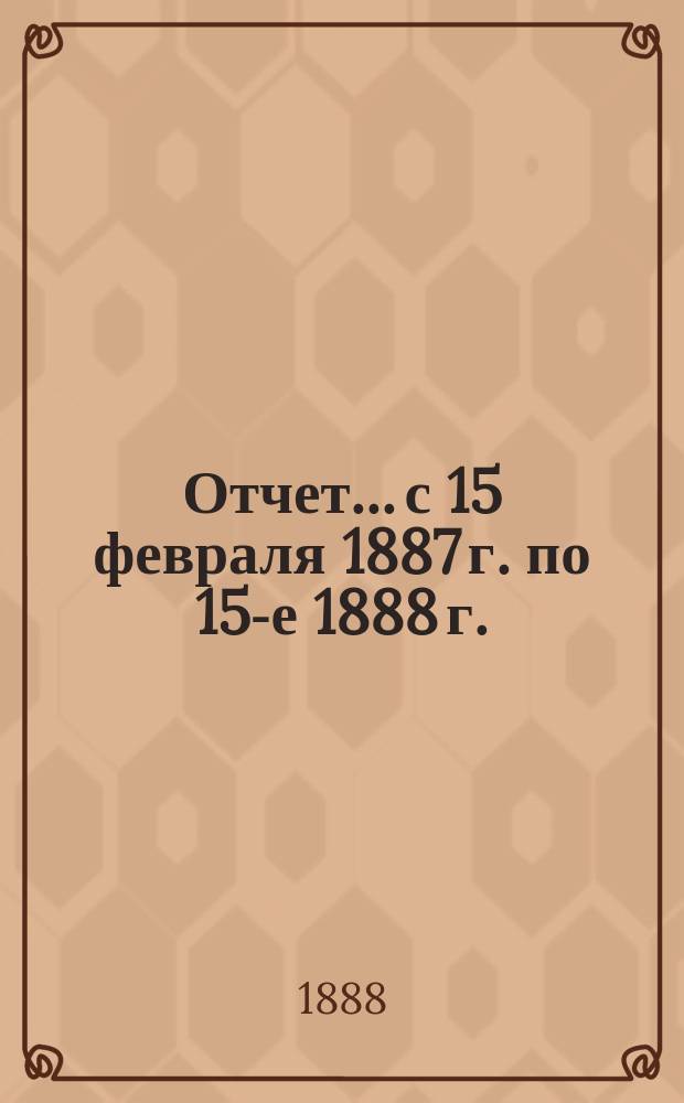 Отчет... с 15 февраля 1887 г. по 15-е 1888 г.