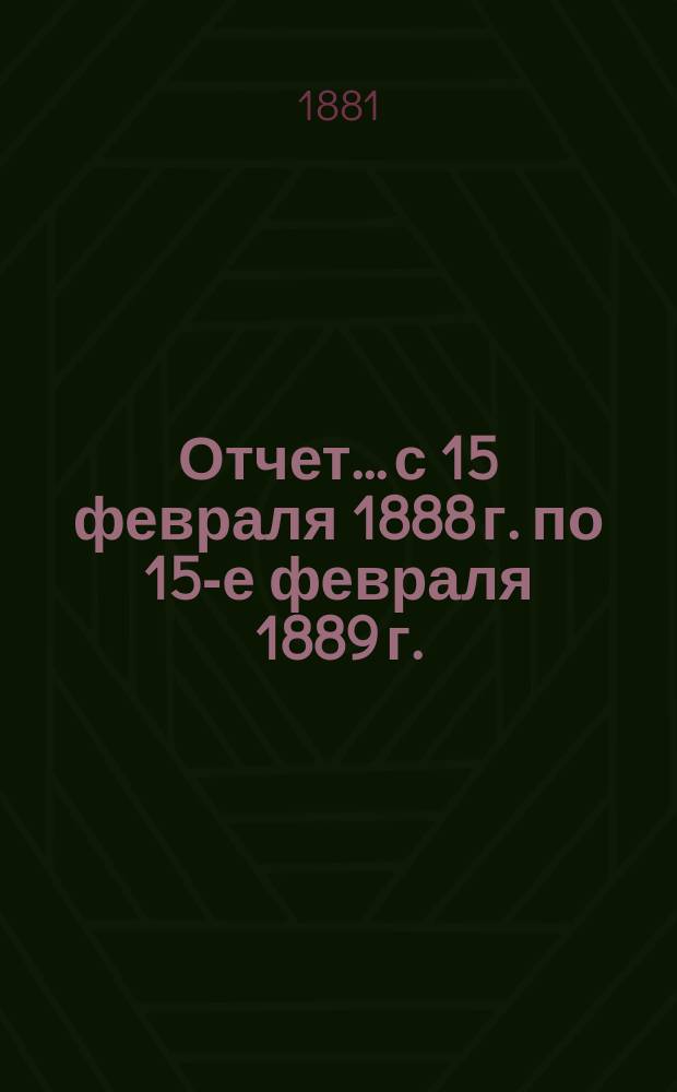 Отчет... с 15 февраля 1888 г. по 15-е февраля 1889 г.