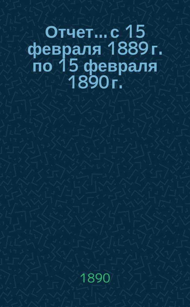 Отчет... с 15 февраля 1889 г. по 15 февраля 1890 г.