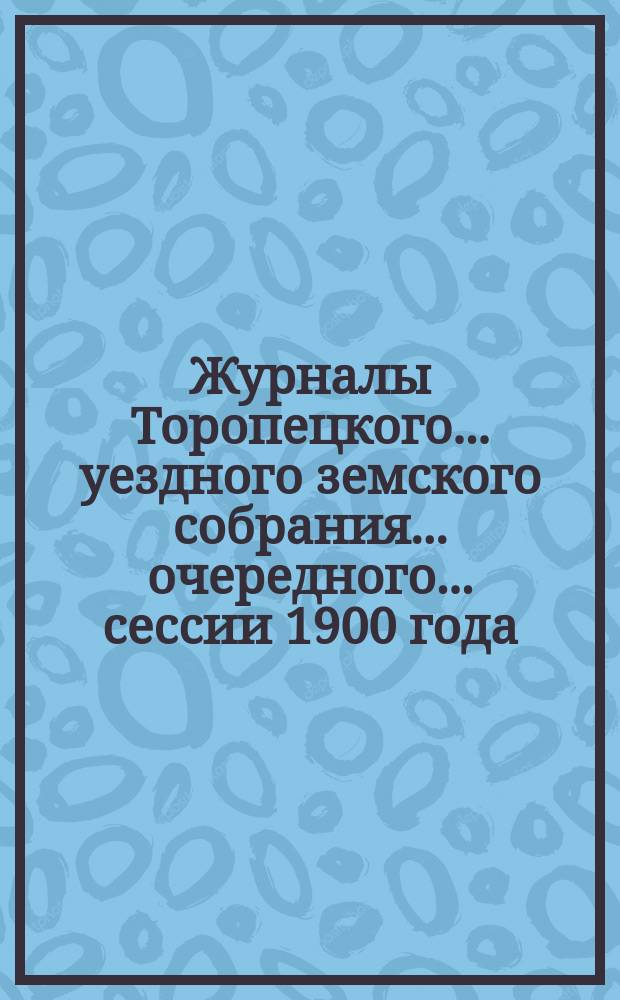 Журналы Торопецкого... уездного земского собрания... очередного... сессии 1900 года