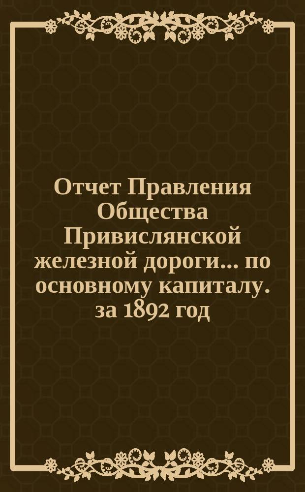 Отчет Правления Общества Привислянской железной дороги... по основному капиталу. за 1892 год : Доклад Правления... очередному общему собранию... 10 июня 1893 года