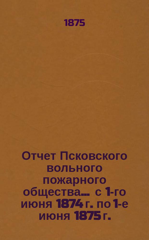 Отчет Псковского вольного пожарного общества ... с 1-го июня 1874 г. по 1-е июня 1875 г.