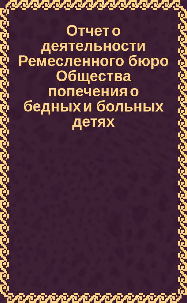 Отчет о деятельности Ремесленного бюро Общества попечения о бедных и больных детях... ... за 1888 год