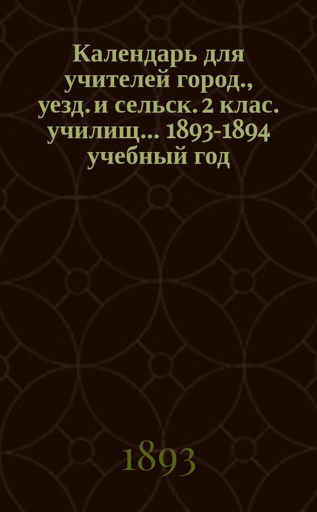 Календарь для учителей город., уезд. и сельск. 2 клас. училищ... ... 1893-1894 учебный год