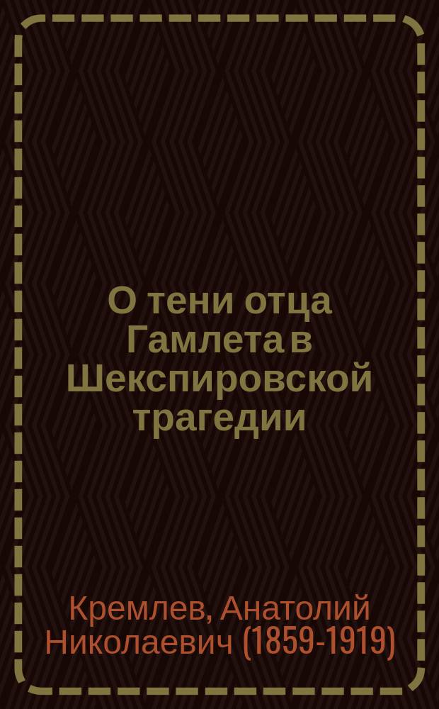 О тени отца Гамлета в Шекспировской трагедии : (Ее психол. смысл и значение) : Лит.-психол. этюд Анатолия Кремлева