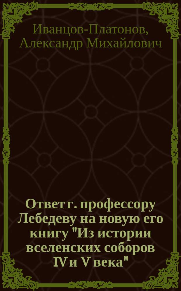 Ответ г. профессору Лебедеву на новую его книгу "Из истории вселенских соборов IV и V века". Москва. 1882 года