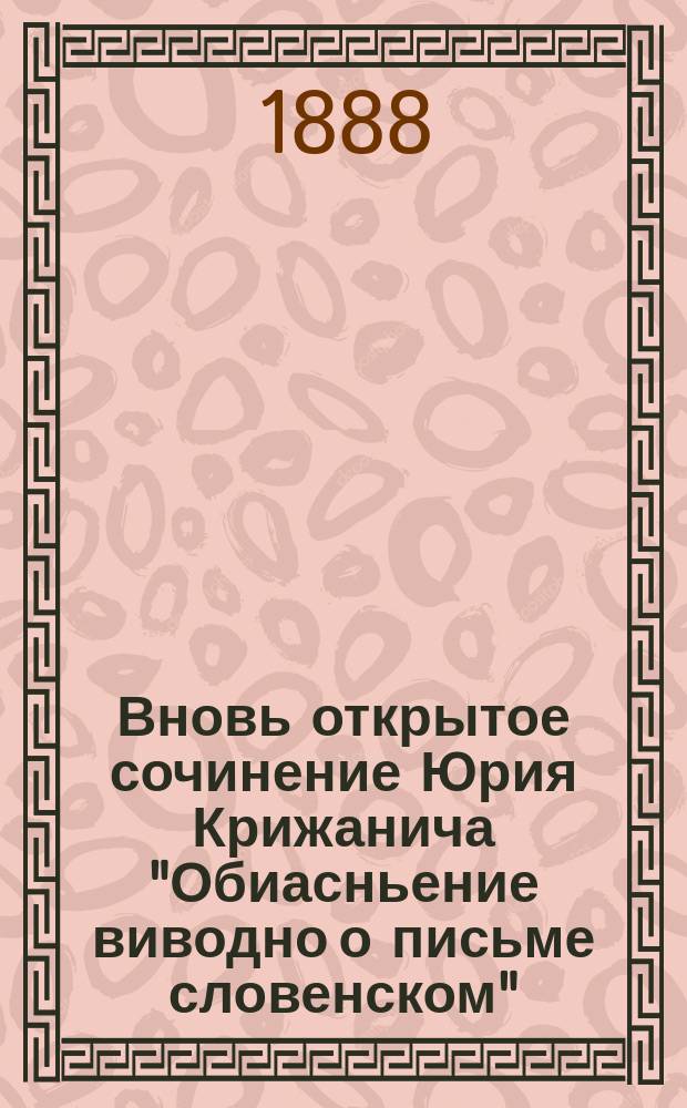 Вновь открытое сочинение Юрия Крижанича ["Обиасньение виводно о письме словенском"] : читано в заседании Тверской ученой архивной комиссии 23 марта 1888 г. членом Комиссии Вл. Колосовым
