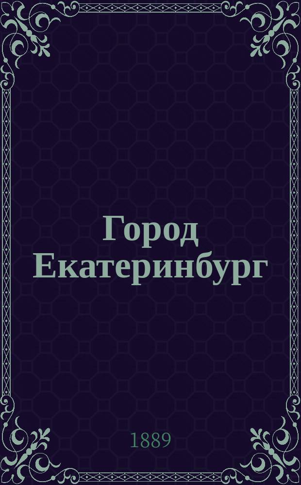 Город Екатеринбург : Сб. ист.-стат. и справ. сведений по городу с адрес. указ. и с присоединением некоторых сведений по Екатеринб. уезду : Печ. по постановлению Перм. губ. стат. ком