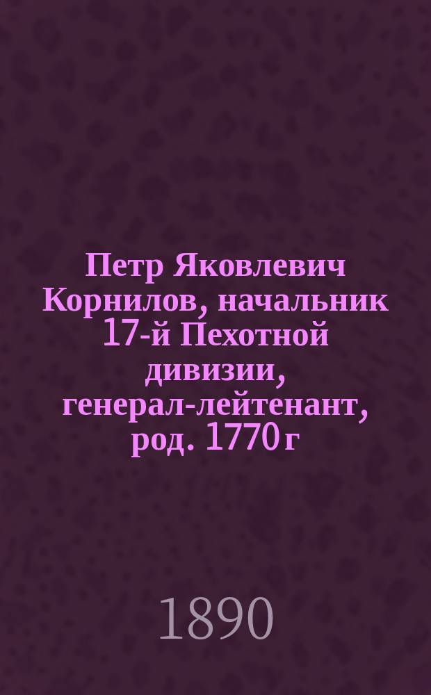Петр Яковлевич Корнилов, начальник 17-й Пехотной дивизии, генерал-лейтенант, род. 1770 г. умер 1828 г. : Очерк по поводу "Характеристик рус. генералов 1820-х годов", написанных П.Д. Киселевым и помещенных в "Рус. старине", изд. 1890 г., т. 65, янв