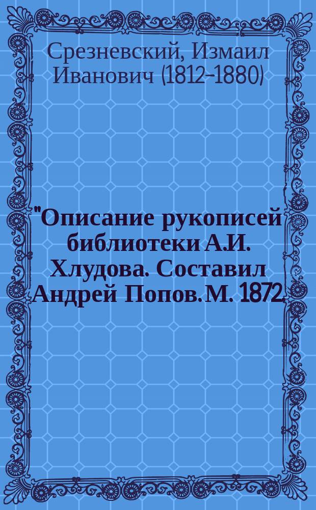 "Описание рукописей библиотеки А.И. Хлудова. Составил Андрей Попов. М. 1872. (8&deg;, 5 + X + 664 + 54: всего 52 печ. листа)" : Записка акад. И.И. Срезневского