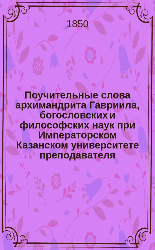 Поучительные слова архимандрита Гавриила, богословских и философских наук при Императорском Казанском университете преподавателя, Казанского Успенского Зилантова второклассного монастыря настоятеля и ордена св. Анны 2 степени кавалера : Ч. 1-2