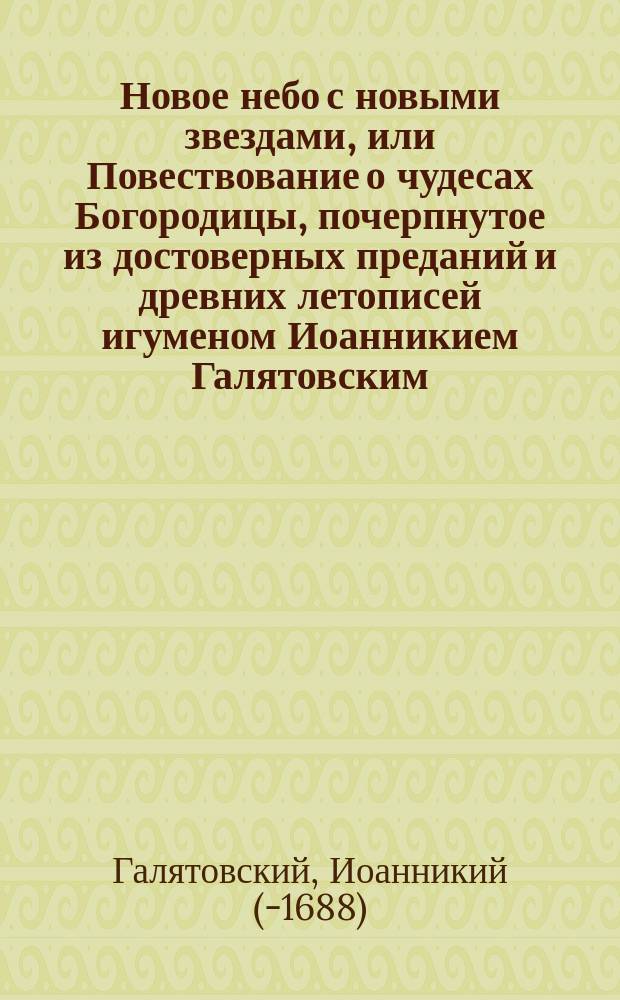 Новое небо с новыми звездами, или Повествование о чудесах Богородицы, почерпнутое из достоверных преданий и древних летописей игуменом Иоанникием Галятовским, и напечатанное 1677 года в Чернигове на польско-русском языке : С присовокуплением сказаний о чудотвор. иконах Богоматери Тихвинской, Владимирской, Одигитрии и прочих, также о положении ризы Богородицы во Влахернской церкви