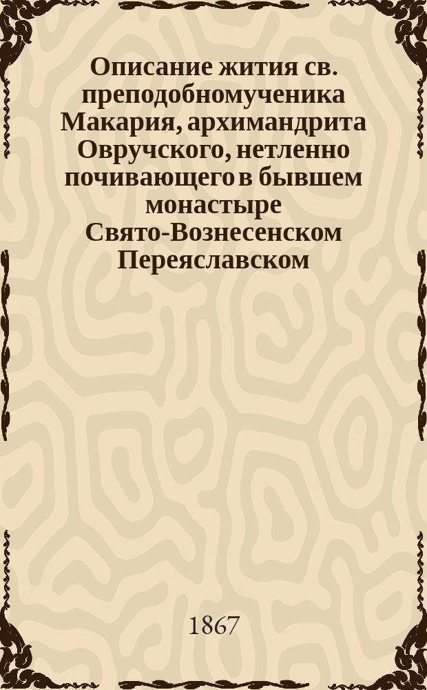 Описание жития св. преподобномученика Макария, архимандрита Овручского, нетленно почивающего в бывшем монастыре Свято-Вознесенском Переяславском, Полтавской епархии, составленное покойным преосвященным Гедеоном, архиепископом Полтавским