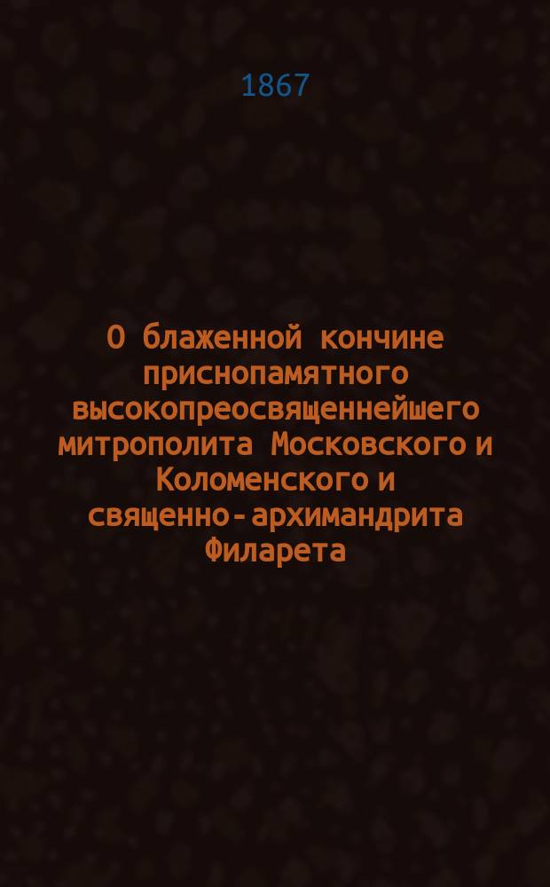 О блаженной кончине приснопамятного высокопреосвященнейшего митрополита Московского и Коломенского и священно-архимандрита Филарета