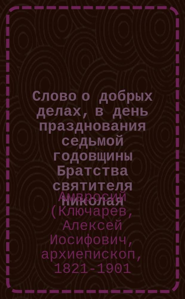 Слово о добрых делах, в день празднования седьмой годовщины Братства святителя Николая : Произнесено 15 октября в Братск., Николоявленск. на Арбате, церкви в Москве