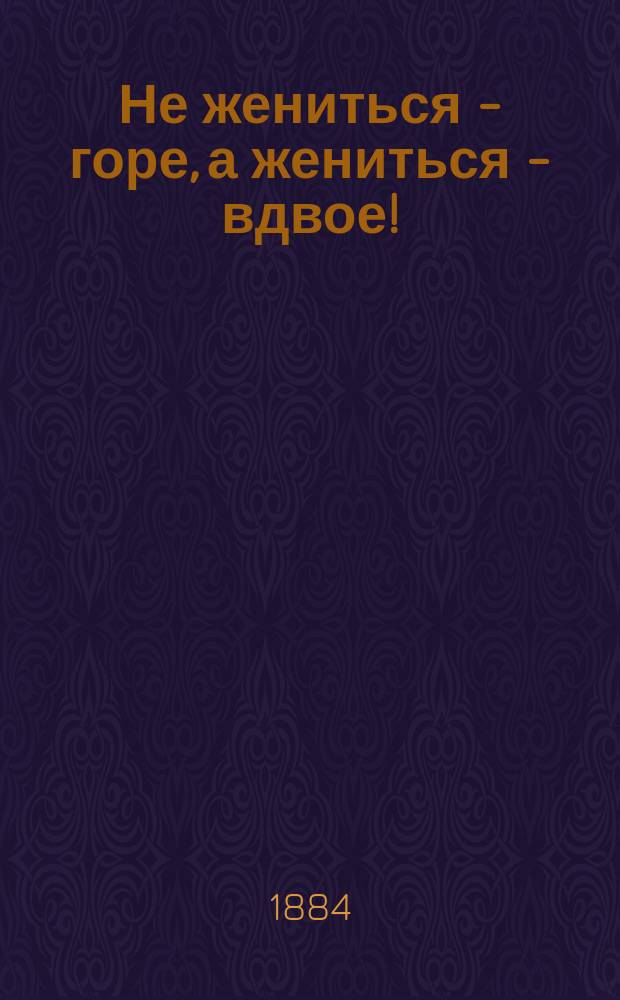 Не жениться - горе, а жениться - вдвое! : Шутка в 3 карт. с эпилогом