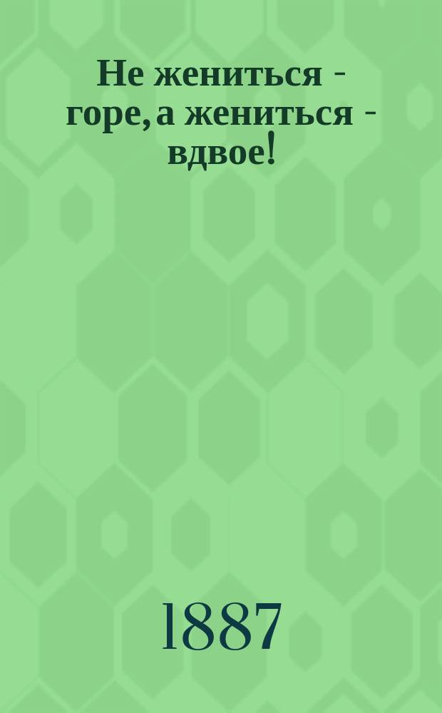 Не жениться - горе, а жениться - вдвое! : Шутка в 3 карт. с эпилогом