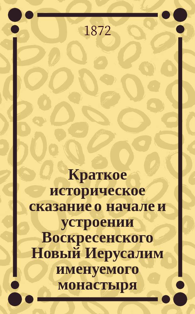 Краткое историческое сказание о начале и устроении Воскресенского Новый Иерусалим именуемого монастыря; описание его соборного храма во имя воскресения христова, сравнительно с таковым же храмом, что в Старом Иерусалиме; описание церковных и келейных вещей, оставшихся в монастыре в память его великого основателя святейшего патриарха Никона : С монастырской рукописи 1750-х годов печатается в первый раз... тщанием настоятеля А. Л-а и с его доб.