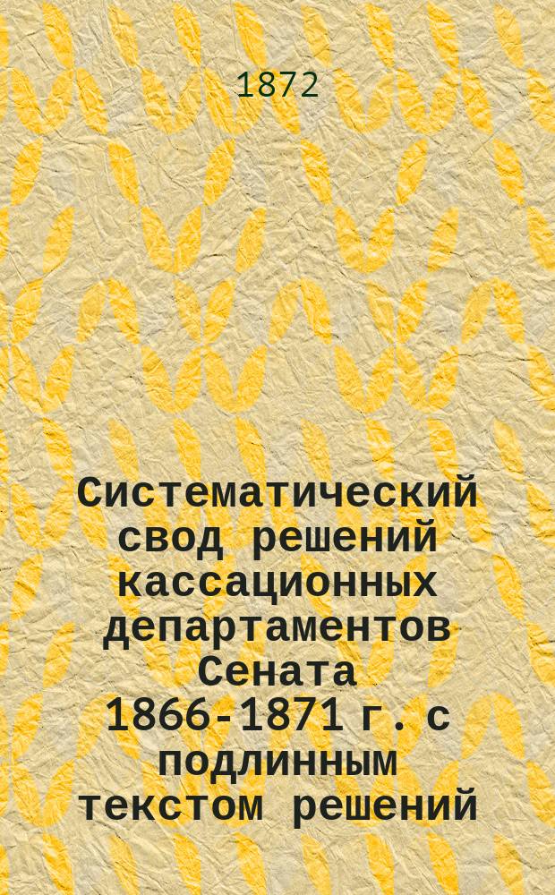 Систематический свод решений кассационных департаментов Сената 1866-1871 г. с подлинным текстом решений, извлеченными из них тезисами и критическим разбором их