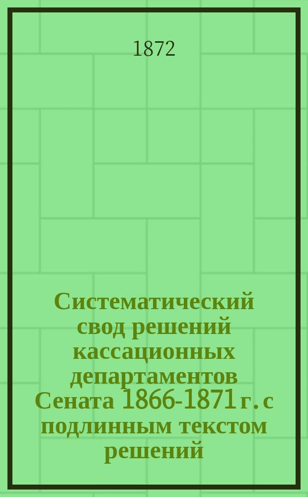 Систематический свод решений кассационных департаментов Сената 1866-1871 г. с подлинным текстом решений, извлеченными из них тезисами и критическим разбором их. Т. 1 : Решения Гражданского кассационного департамента, разъясняющие т. X, ч. 1 Свода законов с прибавлением решений, относящихся ко всем другим томам Свода законов, за исключением Уложения о наказании