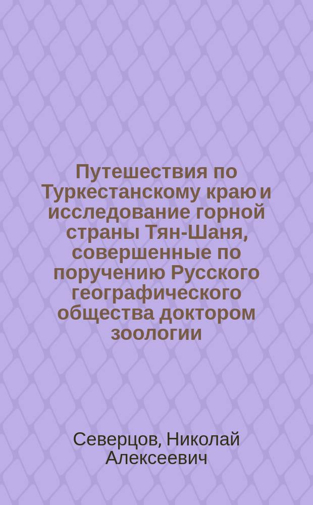 Путешествия по Туркестанскому краю и исследование горной страны Тян-Шаня, совершенные по поручению Русского географического общества доктором зоологии, членом Русского географического и других ученых обществ Н. Северцовым : Ч. 1