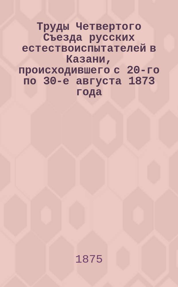 Труды Четвертого Съезда русских естествоиспытателей в Казани, происходившего с 20-го по 30-е августа 1873 года : Вып. 1. Вып. 4 : Отделения химии, минералогии, геологии и палеонтологии