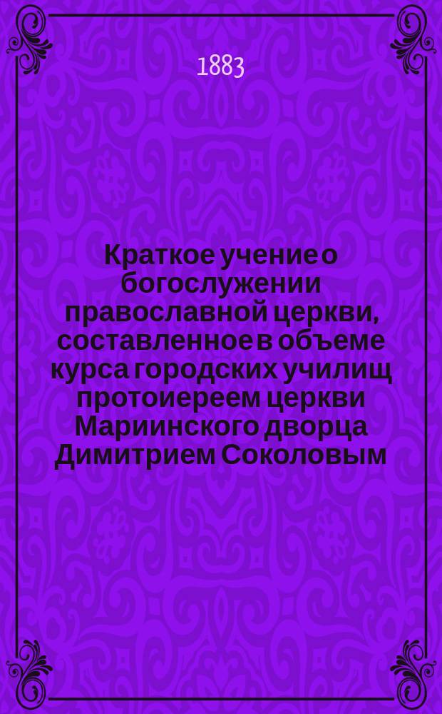 Краткое учение о богослужении православной церкви, составленное в объеме курса городских училищ протоиереем церкви Мариинского дворца Димитрием Соколовым : С рис. и прил. прогр. утв. для испытания вольноопределяющихся 3 разряда