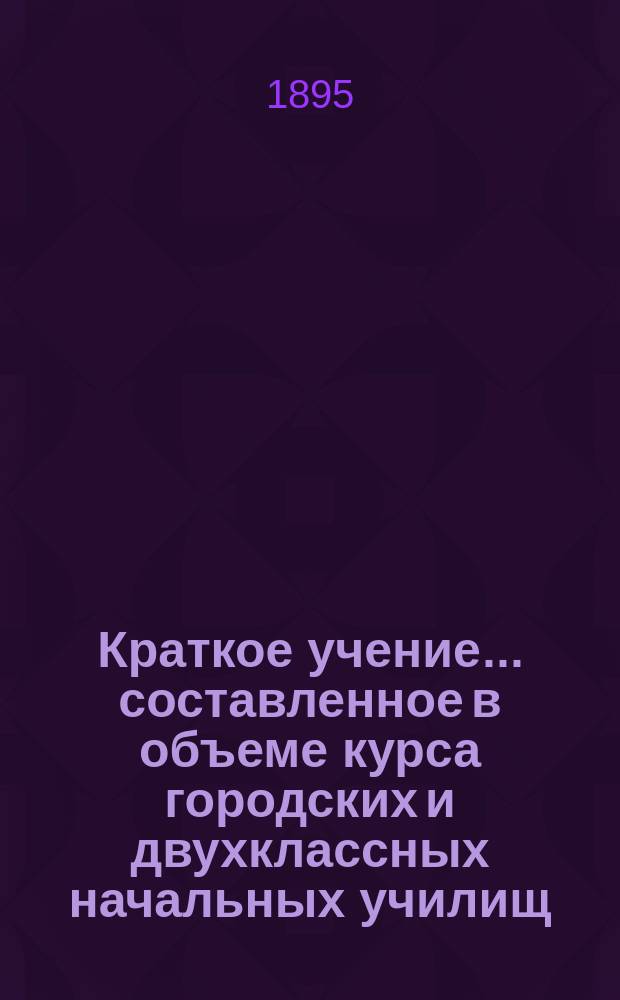 Краткое учение... составленное в объеме курса городских и двухклассных начальных училищ : С рис. и прил. прогр. утв. для испытания вольноопределяющихся 3 разряда