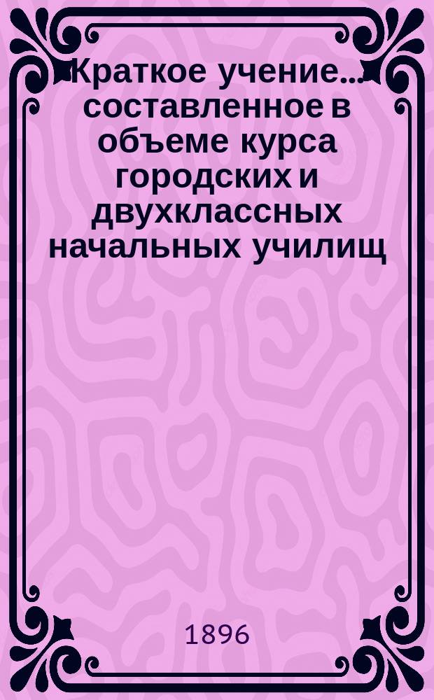 Краткое учение... составленное в объеме курса городских и двухклассных начальных училищ : С рис. и прил. прогр. утв. для испытания вольноопределяющихся 3 разряда