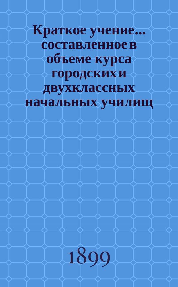Краткое учение... составленное в объеме курса городских и двухклассных начальных училищ : С рис. и прил. прогр. утв. для испытания вольноопределяющихся 3 разряда