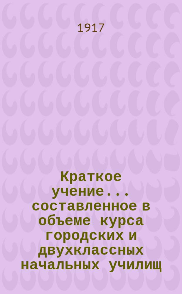Краткое учение... составленное в объеме курса городских и двухклассных начальных училищ : С рис. и прил. прогр. утв. для испытания вольноопределяющихся 3 разряда