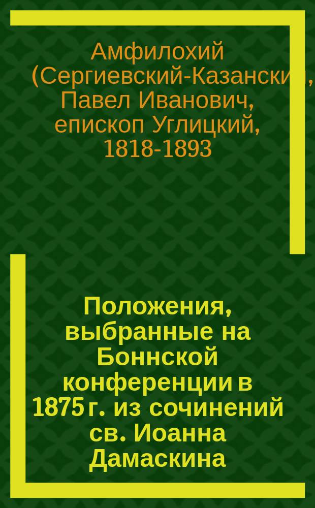 Положения, выбранные на Боннской конференции в 1875 г. из сочинений св. Иоанна Дамаскина, дополненные в 1876-м году контекстом по рукописям Московской синод. библиотеки и по Миню, с древним и новым славянским и русским переводом, где он есть, и с прибавлением к ним исповедания веры во святую троицу св. Дамаскина в его послании к царю Константину Копрониму, находящемся в греческой рукописи IX-X века Моск. синод. библиотеки с 11-ю литографированны