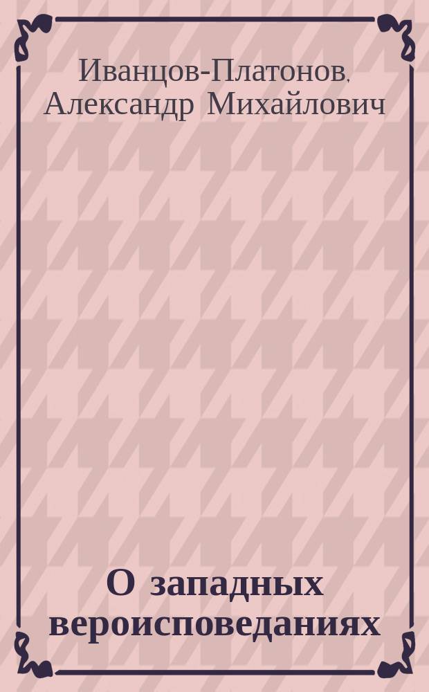 О западных вероисповеданиях : Записки, сост. для юнкеров 3-го Воен. Александр. уч-ща прот. А.М. Иванцовым-Платоновым
