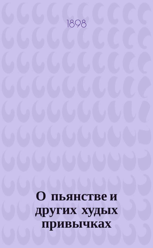 О пьянстве и других худых привычках: (о курении табака, сквернословии, пении мирских песен, игрищах, катании, суеверии и божбе) с указанием как должно жить, чтобы счастливым быть