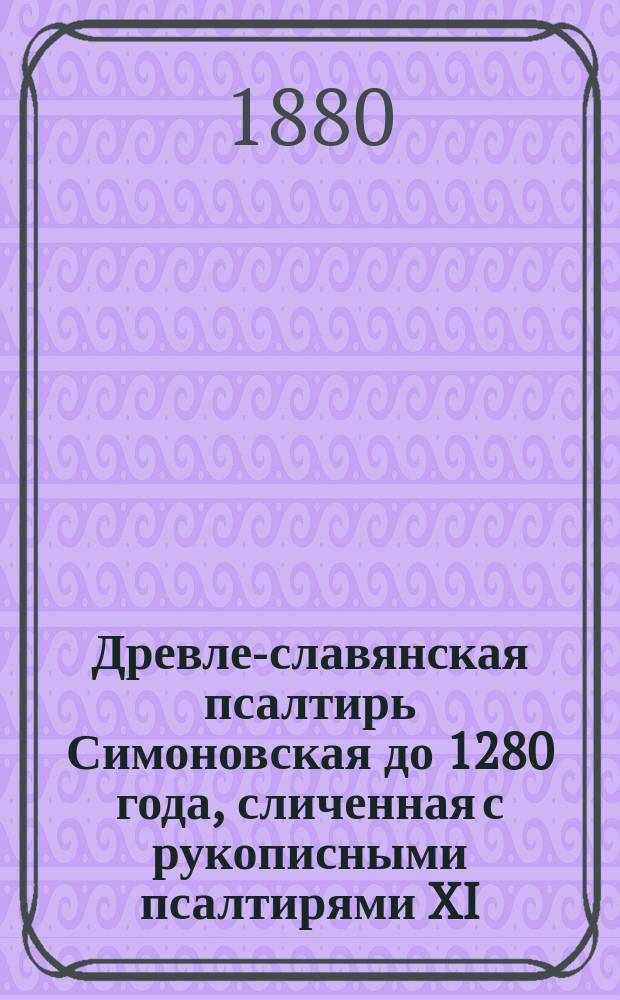 Древле-славянская псалтирь Симоновская до 1280 года, сличенная с рукописными псалтирями XI, XII, XIII, XIV, XV, XVI, XVII в. и старопечатными XV и XVI в. с греческим текстом X в. из Феодоритовой псалтири, сличенным с псалтирью в Синайской библии, псалтирью 862 года, псалтирью X в. Норовскою, псалтирью X-XI в. и старопечатною 1597 г.