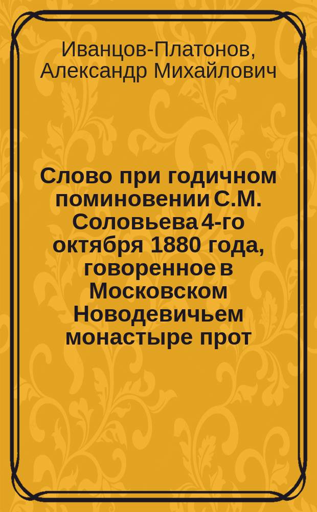 Слово при годичном поминовении С.М. Соловьева 4-го октября 1880 года, говоренное в Московском Новодевичьем монастыре прот. А.М. Иванцовым-Платоновым