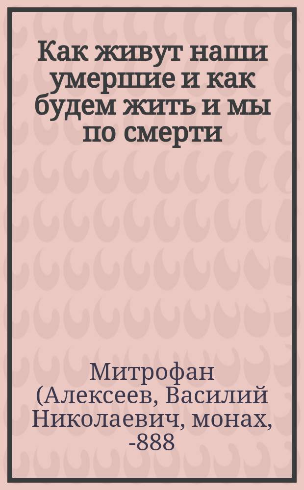 Как живут наши умершие и как будем жить и мы по смерти : По учению православной церкви, по предчувствию общечеловеческого духа и выводам науки