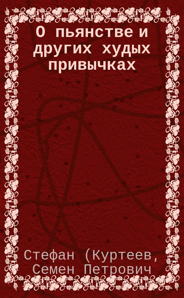 О пьянстве и других худых привычках: (курении табаку, сквернословии, пении мирских песен, игрищах, катаниях, суеверии и божбе) с указанием, как должно жить, чтобы счастливым быть