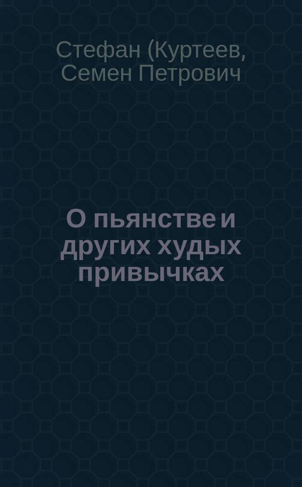 О пьянстве и других худых привычках: (курении табаку, сквернословии, пении мирских песен, игрищах, катаниях, суеверии и божбе) с указанием, как должно жить, чтобы счастливым быть