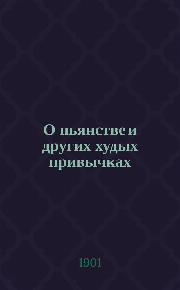 О пьянстве и других худых привычках: (курении табаку, сквернословии, пении мирских песен, игрищах, катаниях, суеверии и божбе) с указанием, как должно жить, чтобы счастливым быть