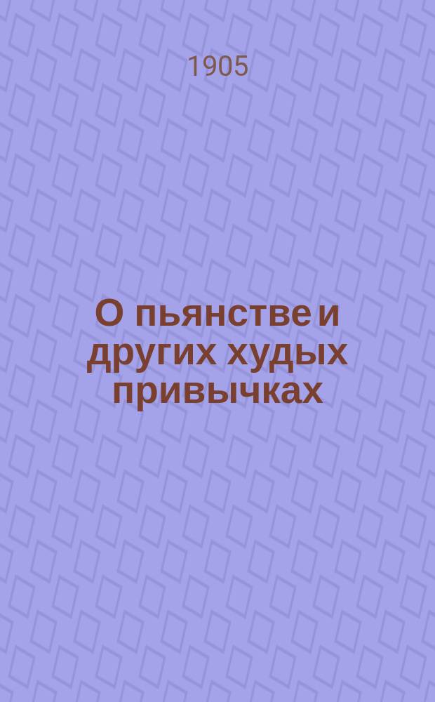 О пьянстве и других худых привычках: (курении табаку, сквернословии, пении мирских песен, игрищах, катаниях, суеверии и божбе) с указанием, как должно жить, чтобы счастливым быть