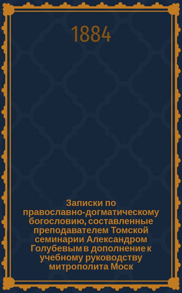 Записки по православно-догматическому богословию, составленные преподавателем Томской семинарии Александром Голубевым в дополнение к учебному руководству митрополита Моск. Макария, применительно к требованиям семин. программы, утвержденной св. Синодом