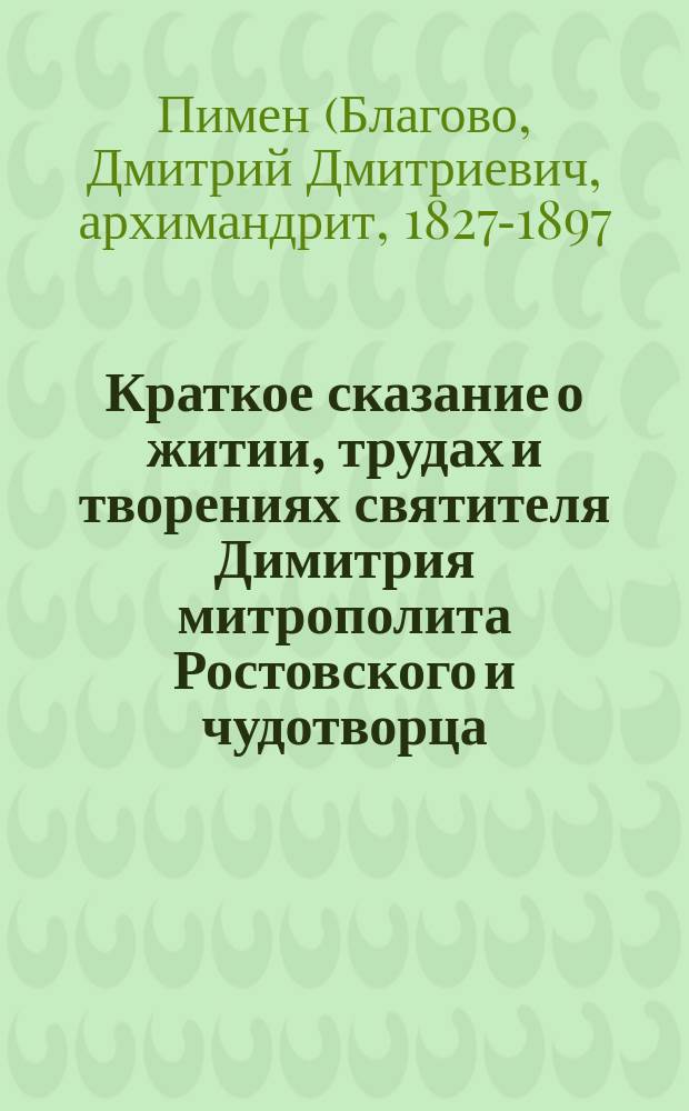 Краткое сказание о житии, трудах и творениях святителя Димитрия митрополита Ростовского и чудотворца, 1651-1709... : С прил. крат. наставлений, мыслей и изречений, из соч. святителя Димитрия заимствованных