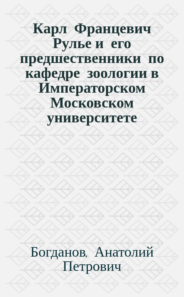 Карл Францевич Рулье и его предшественники по кафедре зоологии в Императорском Московском университете : Библиогр. очерк Анатолия Богданова : Изд. на средства, данные О-ву Моск. ун-том